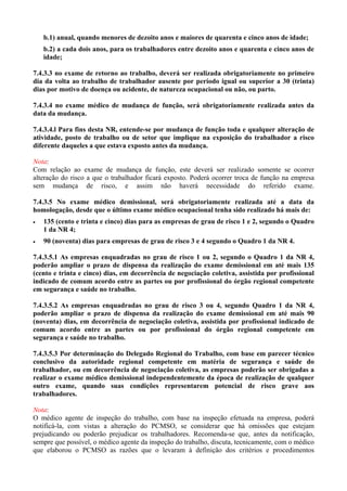 b.1) anual, quando menores de dezoito anos e maiores de quarenta e cinco anos de idade;
b.2) a cada dois anos, para os trabalhadores entre dezoito anos e quarenta e cinco anos de
idade;
7.4.3.3 no exame de retorno ao trabalho, deverá ser realizada obrigatoriamente no primeiro
dia da volta ao trabalho de trabalhador ausente por período igual ou superior a 30 (trinta)
dias por motivo de doença ou acidente, de natureza ocupacional ou não, ou parto.
7.4.3.4 no exame médico de mudança de função, será obrigatoriamente realizada antes da
data da mudança.
7.4.3.4.l Para fins desta NR, entende-se por mudança de função toda e qualquer alteração de
atividade, posto de trabalho ou de setor que implique na exposição do trabalhador a risco
diferente daqueles a que estava exposto antes da mudança.
Nota:
Com relação ao exame de mudança de função, este deverá ser realizado somente se ocorrer
alteração do risco a que o trabalhador ficará exposto. Poderá ocorrer troca de função na empresa
sem mudança de risco, e assim não haverá necessidade do referido exame.
7.4.3.5 No exame médico demissional, será obrigatoriamente realizada até a data da
homologação, desde que o último exame médico ocupacional tenha sido realizado há mais de:
• 135 (cento e trinta e cinco) dias para as empresas de grau de risco 1 e 2, segundo o Quadro
1 da NR 4;
• 90 (noventa) dias para empresas de grau de risco 3 e 4 segundo o Quadro 1 da NR 4.
7.4.3.5.1 As empresas enquadradas no grau de risco 1 ou 2, segundo o Quadro 1 da NR 4,
poderão ampliar o prazo de dispensa da realização do exame demissional em até mais 135
(cento e trinta e cinco) dias, em decorrência de negociação coletiva, assistida por profissional
indicado de comum acordo entre as partes ou por profissional do órgão regional competente
em segurança e saúde no trabalho.
7.4.3.5.2 As empresas enquadradas no grau de risco 3 ou 4, segundo Quadro 1 da NR 4,
poderão ampliar o prazo de dispensa da realização do exame demissional em até mais 90
(noventa) dias, em decorrência de negociação coletiva, assistida por profissional indicado de
comum acordo entre as partes ou por profissional do órgão regional competente em
segurança e saúde no trabalho.
7.4.3.5.3 Por determinação do Delegado Regional do Trabalho, com base em parecer técnico
conclusivo da autoridade regional competente em matéria de segurança e saúde do
trabalhador, ou em decorrência de negociação coletiva, as empresas poderão ser obrigadas a
realizar o exame médico demissional independentemente da época de realização de qualquer
outro exame, quando suas condições representarem potencial de risco grave aos
trabalhadores.
Nota:
O médico agente de inspeção do trabalho, com base na inspeção efetuada na empresa, poderá
notificá-la, com vistas a alteração do PCMSO, se considerar que há omissões que estejam
prejudicando ou poderão prejudicar os trabalhadores. Recomenda-se que, antes da notificação,
sempre que possível, o médico agente da inspeção do trabalho, discuta, tecnicamente, com o médico
que elaborou o PCMSO as razões que o levaram à definição dos critérios e procedimentos
 