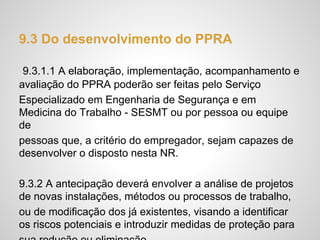 9.3 Do desenvolvimento do PPRA
9.3.1.1 A elaboração, implementação, acompanhamento e
avaliação do PPRA poderão ser feitas pelo Serviço
Especializado em Engenharia de Segurança e em
Medicina do Trabalho - SESMT ou por pessoa ou equipe
de
pessoas que, a critério do empregador, sejam capazes de
desenvolver o disposto nesta NR.
9.3.2 A antecipação deverá envolver a análise de projetos
de novas instalações, métodos ou processos de trabalho,
ou de modificação dos já existentes, visando a identificar
os riscos potenciais e introduzir medidas de proteção para
 