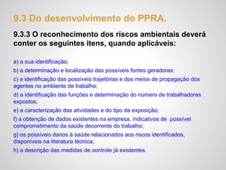 9.3 Do desenvolvimento do PPRA.
9.3.3 O reconhecimento dos riscos ambientais deverá
conter os seguintes itens, quando aplicáveis:
a) a sua identificação;
b) a determinação e localização das possíveis fontes geradoras;
c) a identificação das possíveis trajetórias e dos meios de propagação dos
agentes no ambiente de trabalho;
d) a identificação das funções e determinação do número de trabalhadores
expostos;
e) a caracterização das atividades e do tipo da exposição;
f) a obtenção de dados existentes na empresa, indicativos de possível
comprometimento da saúde decorrente do trabalho;
g) os possíveis danos à saúde relacionados aos riscos identificados,
disponíveis na literatura técnica;
h) a descrição das medidas de controle já existentes.
 