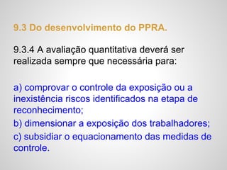 9.3 Do desenvolvimento do PPRA.
9.3.4 A avaliação quantitativa deverá ser
realizada sempre que necessária para:
a) comprovar o controle da exposição ou a
inexistência riscos identificados na etapa de
reconhecimento;
b) dimensionar a exposição dos trabalhadores;
c) subsidiar o equacionamento das medidas de
controle.
 