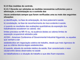 9.3.5 Das medidas de controle.
9.3.5.1 Deverão ser adotadas as medidas necessárias suficientes para a
eliminação, a minimização ou o controle dos
riscos ambientais sempre que forem verificadas uma ou mais das seguintes
situações:
a) identificação, na fase de antecipação, de risco potencial à saúde;
b) constatação, na fase de reconhecimento de risco evidente à saúde;
c) quando os resultados das avaliações quantitativas da exposição dos
trabalhadores excederem os valores dos
limites previstos na NR-15 ou, na ausência destes os valores limites de
exposição ocupacional adotados pela
ACGIH - American Conference of Governmental Industrial Higyenists, ou aqueles
que venham a ser
estabelecidos em negociação coletiva de trabalho, desde que mais rigorosos do
que os critérios técnico-legais estabelecidos;
d) quando, através do controle médico da saúde, ficar caracterizado o nexo
causal entre danos observados na saúde
os trabalhadores e a situação de trabalho a que eles ficam expostos.
 