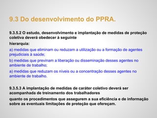 9.3 Do desenvolvimento do PPRA.
9.3.5.2 O estudo, desenvolvimento e implantação de medidas de proteção
coletiva deverá obedecer à seguinte
hierarquia:
a) medidas que eliminam ou reduzam a utilização ou a formação de agentes
prejudiciais à saúde;
b) medidas que previnam a liberação ou disseminação desses agentes no
ambiente de trabalho;
a) medidas que reduzam os níveis ou a concentração desses agentes no
ambiente de trabalho.
9.3.5.3 A implantação de medidas de caráter coletivo deverá ser
acompanhada de treinamento dos trabalhadores
quanto os procedimentos que assegurem a sua eficiência e de informação
sobre as eventuais limitações de proteção que ofereçam.
 
