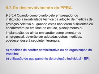 9.3 Do desenvolvimento do PPRA.
9.3.5.4 Quando comprovado pelo empregador ou
instituição a inviabilidade técnica da adoção de medidas de
proteção coletiva ou quando estas não forem suficientes ou
encontrarem-se em fase de estudo, planejamento ou
implantação, ou ainda em caráter complementar ou
emergencial, deverão ser adotadas outras medidas,
obedecendose à seguinte hierarquia:
a) medidas de caráter administrativo ou de organização do
trabalho;
b) utilização de equipamento de proteção individual - EPI.
 