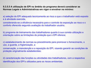 9.3.5.5 A utilização de EPI no âmbito do programa deverá considerar as
Normas Legais e Administrativas em vigor e envolver no mínimo:
a) seleção do EPI adequado tecnicamente ao risco a que o trabalhador está exposto
e à atividade exercida,
considerando-se a eficiência necessária para o controle da exposição ao risco e o
conforto oferecido segundo avaliação do trabalhador usuário;
b) programa de treinamento dos trabalhadores quanto à sua correta utilização e
orientação sobre as limitações de proteção que o EPI oferece;
c) estabelecimento de normas ou procedimento para promover o fornecimento, o
uso, a guarda, a higienização, a
conservação, a manutenção e a reposição do EPI, visando garantir as condições de
proteção originalmente estabelecidas;
d) caracterização das funções ou atividades dos trabalhadores, com a respectiva
identificação dos EPI’s utilizados para os riscos ambientais.
 
