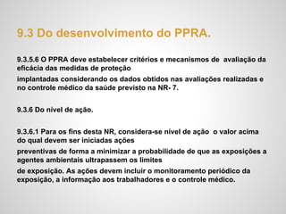 9.3 Do desenvolvimento do PPRA.
9.3.5.6 O PPRA deve estabelecer critérios e mecanismos de avaliação da
eficácia das medidas de proteção
implantadas considerando os dados obtidos nas avaliações realizadas e
no controle médico da saúde previsto na NR- 7.
9.3.6 Do nível de ação.
9.3.6.1 Para os fins desta NR, considera-se nível de ação o valor acima
do qual devem ser iniciadas ações
preventivas de forma a minimizar a probabilidade de que as exposições a
agentes ambientais ultrapassem os limites
de exposição. As ações devem incluir o monitoramento periódico da
exposição, a informação aos trabalhadores e o controle médico.
 