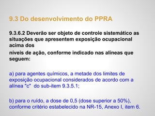 9.3 Do desenvolvimento do PPRA
9.3.6.2 Deverão ser objeto de controle sistemático as
situações que apresentem exposição ocupacional
acima dos
níveis de ação, conforme indicado nas alíneas que
seguem:
a) para agentes químicos, a metade dos limites de
exposição ocupacional considerados de acordo com a
alínea "c" do sub-item 9.3.5.1;
b) para o ruído, a dose de 0,5 (dose superior a 50%),
conforme critério estabelecido na NR-15, Anexo I, item 6.
 