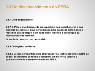 9.3 Do desenvolvimento do PPRA
9.3.7 Do monitoramento.
9.3.7.1. Para o monitoramento da exposição dos trabalhadores e das
medidas de controle, deve ser realizada uma avaliação sistemática e
repetitiva da exposição a um dado risco, visando à introdução ou
modificação das medidas
de controle, sempre que necessário.
9.3.8 Do registro de dados.
9.3.8.1 Deverá ser mantido pelo empregador ou instituição um registro de
dados, estruturado de forma a constituir um histórico técnico e
administrativo do desenvolvimento do PPRA.
 