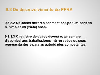 9.3 Do desenvolvimento do PPRA
9.3.8.2 Os dados deverão ser mantidos por um período
mínimo de 20 (vinte) anos.
9.3.8.3 O registro de dados deverá estar sempre
disponível aos trabalhadores interessados ou seus
representantes e para as autoridades competentes.
 
