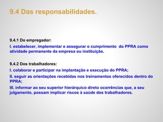 9.4 Das responsabilidades.
9.4.1 Do empregador:
I. estabelecer, implementar e assegurar o cumprimento do PPRA como
atividade permanente da empresa ou instituição.
9.4.2 Dos trabalhadores:
I. colaborar e participar na implantação e execução do PPRA;
II. seguir as orientações recebidas nos treinamentos oferecidos dentro do
PPRA;
III. informar ao seu superior hierárquico direto ocorrências que, a seu
julgamento, possam implicar riscos à saúde dos trabalhadores.
 