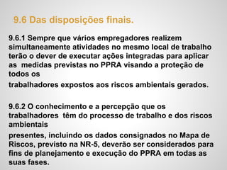 9.6 Das disposições finais.
9.6.1 Sempre que vários empregadores realizem
simultaneamente atividades no mesmo local de trabalho
terão o dever de executar ações integradas para aplicar
as medidas previstas no PPRA visando a proteção de
todos os
trabalhadores expostos aos riscos ambientais gerados.
9.6.2 O conhecimento e a percepção que os
trabalhadores têm do processo de trabalho e dos riscos
ambientais
presentes, incluindo os dados consignados no Mapa de
Riscos, previsto na NR-5, deverão ser considerados para
fins de planejamento e execução do PPRA em todas as
suas fases.
 