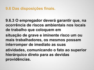 9.6 Das disposições finais.
9.6.3 O empregador deverá garantir que, na
ocorrência de riscos ambientais nos locais
de trabalho que coloquem em
situação de grave e iminente risco um ou
mais trabalhadores, os mesmos possam
interromper de imediato as suas
atividades, comunicando o fato ao superior
hierárquico direto para as devidas
providências.
 