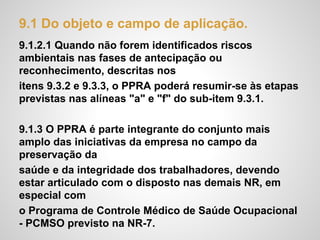 9.1 Do objeto e campo de aplicação.
9.1.2.1 Quando não forem identificados riscos
ambientais nas fases de antecipação ou
reconhecimento, descritas nos
itens 9.3.2 e 9.3.3, o PPRA poderá resumir-se às etapas
previstas nas alíneas "a" e "f" do sub-item 9.3.1.
9.1.3 O PPRA é parte integrante do conjunto mais
amplo das iniciativas da empresa no campo da
preservação da
saúde e da integridade dos trabalhadores, devendo
estar articulado com o disposto nas demais NR, em
especial com
o Programa de Controle Médico de Saúde Ocupacional
- PCMSO previsto na NR-7.
 