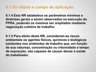 9.1 Do objeto e campo de aplicação.
9.1.4 Esta NR estabelece os parâmetros mínimos e
diretrizes gerais a serem observados na execução do
PPRA, podendo os mesmos ser ampliados mediante
negociação coletiva de trabalho.
9.1.5 Para efeito desta NR, consideram-se riscos
ambientais os agentes físicos, químicos e biológicos
existentes nos ambientes de trabalho que, em função
de sua natureza, concentração ou intensidade e tempo
de exposição, são capazes de causar danos à saúde
do trabalhador.
 