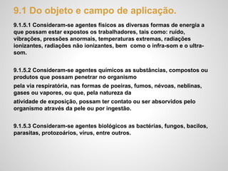 9.1 Do objeto e campo de aplicação.
9.1.5.1 Consideram-se agentes físicos as diversas formas de energia a
que possam estar expostos os trabalhadores, tais como: ruído,
vibrações, pressões anormais, temperaturas extremas, radiações
ionizantes, radiações não ionizantes, bem como o infra-som e o ultra-
som.
9.1.5.2 Consideram-se agentes químicos as substâncias, compostos ou
produtos que possam penetrar no organismo
pela via respiratória, nas formas de poeiras, fumos, névoas, neblinas,
gases ou vapores, ou que, pela natureza da
atividade de exposição, possam ter contato ou ser absorvidos pelo
organismo através da pele ou por ingestão.
9.1.5.3 Consideram-se agentes biológicos as bactérias, fungos, bacilos,
parasitas, protozoários, vírus, entre outros.
 