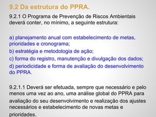 9.2 Da estrutura do PPRA.
9.2.1 O Programa de Prevenção de Riscos Ambientais
deverá conter, no mínimo, a seguinte estrutura:
a) planejamento anual com estabelecimento de metas,
prioridades e cronograma;
b) estratégia e metodologia de ação;
c) forma do registro, manutenção e divulgação dos dados;
d) periodicidade e forma de avaliação do desenvolvimento
do PPRA.
9.2.1.1 Deverá ser efetuada, sempre que necessário e pelo
menos uma vez ao ano, uma análise global do PPRA para
avaliação do seu desenvolvimento e realização dos ajustes
necessários e estabelecimento de novas metas e
prioridades.
 