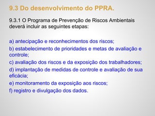 9.3 Do desenvolvimento do PPRA.
9.3.1 O Programa de Prevenção de Riscos Ambientais
deverá incluir as seguintes etapas:
a) antecipação e reconhecimentos dos riscos;
b) estabelecimento de prioridades e metas de avaliação e
controle;
c) avaliação dos riscos e da exposição dos trabalhadores;
d) implantação de medidas de controle e avaliação de sua
eficácia;
e) monitoramento da exposição aos riscos;
f) registro e divulgação dos dados.
 