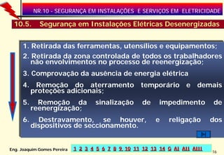 NR.10 - SEGURANÇA EM INSTALAÇÕES E SERVIÇOS EM ELETRICIDADE

 10.5.       Segurança em Instalações Elétricas Desenergizadas


     1. Retirada das ferramentas, utensílios e equipamentos;
     2. Retirada da zona controlada de todos os trabalhadores
        não envolvimentos no processo de reenergização;
     3. Comprovação da ausência de energia elétrica
     4. Remoção do aterramento temporário e demais
       proteções adicionais;
     5.     Remoção da              sinalização      de    impedimento        de
          reenergização;
     6.     Destravamento, se houver,                     e    religação      dos
          dispositivos de seccionamento.


Eng. Joaquim Gomes Pereira   1 2 3 4 5 6 7 8 9 10 11 12 13 14 G AI AII AIII
                                                                              16
 