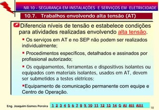 NR.10 - SEGURANÇA EM INSTALAÇÕES E SERVIÇOS EM ELETRICIDADE

         •10.7. Trabalhos envolvendo alta tensão (AT)

       Diferencia níveis de tensão e estabelece condições
       para atividades realizadas envolvendo alta tensão.
           Os serviços em AT e no SEP não podem ser realizados
         individualmente;
           Procedimentos específicos, detalhados e assinados por
         profissional autorizado;
           Os equipamentos, ferramentas e dispositivos isolantes ou
         equipados com materiais isolantes, usados em AT, devem
         ser submetidos a testes elétricos;
          Equipamento de comunicação permanente com equipe e
         Centro de Operação.

Eng. Joaquim Gomes Pereira   1 2 3 4 5 6 7 8 9 10 11 12 13 14 G AI AII AIII
                                                                              18
 