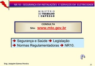 NR.10 - SEGURANÇA EM INSTALAÇÕES E SERVIÇOS EM ELETRICIDADE




                                       CONSULTA
                             Site:   www.mte.gov.br


             Segurança e Saúde  Legislação
             Normas Regulamentadoras   NR10.




Eng. Joaquim Gomes Pereira
                                                                  25
 