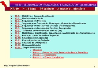 NR.10 - SEGURANÇA EM INSTALAÇÕES E SERVIÇOS EM ELETRICIDADE
      NR-10           14 itens - 99 subitens – 3 anexos e 1 glossário

          10.1.    Objetivo e Campo de aplicação
          10.2.    Medidas de Controle
          10.3.    Segurança em Projetos
          10.4.    Segurança na Construção, Montagem, Operação e Manutenção
          10.5.    Segurança em Instalações Elétricas Desenergizadas
          10.6.    Segurança em Instalações Elétricas Energizadas
          10.7.    Trabalhos Envolvendo Alta Tensão (AT)
          10.8.    Habilitação, Qualificação, Capacitação e Autorização dos Trabalhadores
          10.9.    Proteção contra incêndio e Explosão
          10.10.   Sinalização de Segurança
          10.11.   Procedimentos de Trabalho
          10.12.   Situação de Emergência
          10.13.   Responsabilidades
          10.14.    Disposições finais
                             Glossário
                             Anexo I - Zonas de risco, Zona controlada e Zona livre
                             Anexo II - Treinamento
                             Anexo III - Prazos transitórios



Eng. Joaquim Gomes Pereira
                                                                                        8
 