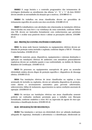 10.8.8.3 A carga horária e o conteúdo programático dos treinamentos de
reciclagem destinados ao atendimento das alíneas “a”, “b” e “c” do item 10.8.8.2
devem atender as necessidades da situação que o motivou. (210.088-6/I=1)

    10.8.8.4 Os trabalhos em áreas classificadas devem ser precedidos de
treinamento especifico de acordo com risco envolvido. (210.089-4/I=3)

    10.8.9 Os trabalhadores com atividades não relacionadas às instalações elétricas
desenvolvidas em zona livre e na vizinhança da zona controlada, conforme define
esta NR, devem ser instruídos formalmente com conhecimentos que permitam
identificar e avaliar seus possíveis riscos e adotar as precauções cabíveis. (210.090-
8/I=2)

    10.9 - PROTEÇÃO CONTRA INCÊNDIO E EXPLOSÃO

    10.9.1 As áreas onde houver instalações ou equipamentos elétricos devem ser
dotadas de proteção contra incêndio e explosão, conforme dispõe a NR 23 – Proteção
Contra Incêndios. (210.091-6/I=3)

    10.9.2 Os materiais, peças, dispositivos, equipamentos e sistemas destinados à
aplicação em instalações elétricas de ambientes com atmosferas potencialmente
explosivas devem ser avaliados quanto à sua conformidade, no âmbito do Sistema
Brasileiro de Certificação. (210.092-4/I=2)

     10.9.3 Os processos ou equipamentos susceptíveis de gerar ou acumular
eletricidade estática devem dispor de proteção específica e dispositivos de descarga
elétrica. (210.093-2/I=2)

    10.9.4 Nas instalações elétricas de áreas classificadas ou sujeitas a risco
acentuado de incêndio ou explosões, devem ser adotados dispositivos de proteção,
como alarme e seccionamento automático para prevenir sobretensões,
sobrecorrentes, falhas de isolamento, aquecimentos ou outras condições anormais de
operação. (210.094-0/I=3)

    10.9.5 Os serviços em instalações elétricas nas áreas classificadas somente
poderão ser realizados mediante permissão para o trabalho com liberação
formalizada, conforme estabelece o item 10.5 ou supressão do agente de risco que
determina a classificação da área. (210.095-9/I=4)

    10.10 - SINALIZAÇÃO DE SEGURANÇA

   10.10.1 Nas instalações e serviços em eletricidade deve ser adotada sinalização
adequada de segurança, destinada à advertência e à identificação, obedecendo ao



                                                                                    10
 