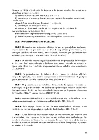 disposto na NR-26 – Sinalização de Segurança, de forma a atender, dentre outras, as
situações a seguir: (210.096-7/I=3)
    a) identificação de circuitos elétricos; (210.097-5/I=2)
    b) travamentos e bloqueios de dispositivos e sistemas de manobra e comandos;
(210.098-3/I=2)
   c) restrições e impedimentos de acesso; (210.099-1/I=2)
   d) delimitações de áreas; (210.100-9/I=2)
   e) sinalização de áreas de circulação, de vias públicas, de veículos e de
movimentação de cargas; (210.101-7/I=2)
   f) sinalização de impedimento de energização; (210.102-5/I=2)
   g) identificação de equipamento ou circuito impedido. (210.103-3/I=2)

    10.11 - PROCEDIMENTOS DE TRABALHO

    10.11.1 Os serviços em instalações elétricas devem ser planejados e realizados
em conformidade com procedimentos de trabalho específicos, padronizados, com
descrição detalhada de cada tarefa, passo a passo, assinados por profissional que
atenda ao que estabelece o item 10.8 desta NR. (210.104-1/I=3)

    10.11.2 Os serviços em instalações elétricas devem ser precedidos de ordens de
serviço especificas, aprovadas por trabalhador autorizado, contendo, no mínimo, o
tipo, a data, o local e as referências aos procedimentos de trabalho a serem adotados.
(210.105-0/I=2)

    10.11.3 Os procedimentos de trabalho devem conter, no mínimo, objetivo,
campo de aplicação, base técnica, competências e responsabilidades, disposições
gerais, medidas de controle e orientações finais. (210.106-8/I=2)

    10.11.4 Os procedimentos de trabalho, o treinamento de segurança e saúde e a
autorização de que trata o item 10.8 devem ter a participação em todo processo de
desenvolvimento do Serviço Especializado de Engenharia de Segurança e Medicina
do Trabalho - SESMT, quando houver. (210.107-6/I=2)

     10.11.5 A autorização referida no item 10.8 deve estar em conformidade com o
treinamento ministrado, previsto no Anexo II desta NR. (210.108-4/I=3)

   10.11.6 Toda equipe deverá ter um de seus trabalhadores indicado e em
condições de exercer a supervisão e condução dos trabalhos. (210.109-2/I=2)

    10.11.7 Antes de iniciar trabalhos em equipe os seus membros, em conjunto com
o responsável pela execução do serviço, devem realizar uma avaliação prévia,
estudar e planejar as atividades e ações a serem desenvolvidas no local, de forma a
atender os princípios técnicos básicos e as melhores técnicas de segurança aplicáveis
ao serviço. (210.110-6/I=2)


                                                                                    11
 