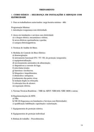 TREINAMENTO

1. CURSO BÁSICO – SEGURANÇA EM INSTALAÇÕES E SERVIÇOS COM
ELETRICIDADE

I - Para os trabalhadores autorizados: carga horária mínima – 40h:

Programação Mínima:
1. introdução à segurança com eletricidade.

2. riscos em instalações e serviços com eletricidade:
  a) o choque elétrico, mecanismos e efeitos;
  b) arcos elétricos; queimaduras e quedas;
  c) campos eletromagnéticos.

3. Técnicas de Análise de Risco.

4. Medidas de Controle do Risco Elétrico:
  a) desenergização.
  b) aterramento funcional (TN / TT / IT); de proteção; temporário;
  c) equipotencialização;
  d) seccionamento automático da alimentação;
  e) dispositivos a corrente de fuga;
  f) extra baixa tensão;
  g) barreiras e invólucros;
  h) bloqueios e impedimentos;
  i) obstáculos e anteparos;
  j) isolamento das partes vivas;
  k) isolação dupla ou reforçada;
  l) colocação fora de alcance;
  m) separação elétrica.

5. Normas Técnicas Brasileiras – NBR da ABNT: NBR-5410, NBR 14039 e outras;

6) Regulamentações do MTE:
  a) NRs;
  b) NR-10 (Segurança em Instalações e Serviços com Eletricidade);
  c) qualificação; habilitação; capacitação e autorização.

7. Equipamentos de proteção coletiva.

8. Equipamentos de proteção individual.

9. Rotinas de trabalho – Procedimentos.


                                                                              19
 