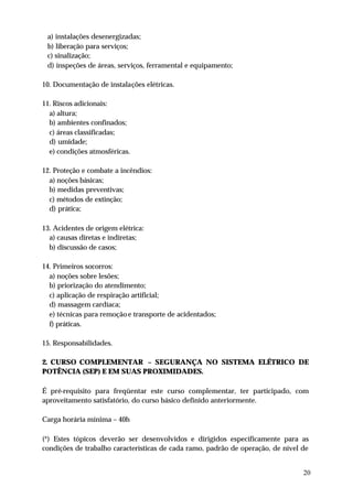 a) instalações desenergizadas;
 b) liberação para serviços;
 c) sinalização;
 d) inspeções de áreas, serviços, ferramental e equipamento;

10. Documentação de instalações elétricas.

11. Riscos adicionais:
  a) altura;
  b) ambientes confinados;
  c) áreas classificadas;
  d) umidade;
  e) condições atmosféricas.

12. Proteção e combate a incêndios:
  a) noções básicas;
  b) medidas preventivas;
  c) métodos de extinção;
  d) prática;

13. Acidentes de origem elétrica:
  a) causas diretas e indiretas;
  b) discussão de casos;

14. Primeiros socorros:
  a) noções sobre lesões;
  b) priorização do atendimento;
  c) aplicação de respiração artificial;
  d) massagem cardíaca;
  e) técnicas para remoção e transporte de acidentados;
  f) práticas.

15. Responsabilidades.

2. CURSO COMPLEMENTAR – SEGURANÇA NO SISTEMA ELÉTRICO DE
POTÊNCIA (SEP) E EM SUAS PROXIMIDADES.

É pré-requisito para freqüentar este curso complementar, ter participado, com
aproveitamento satisfatório, do curso básico definido anteriormente.

Carga horária mínima – 40h

(*) Estes tópicos deverão ser desenvolvidos e dirigidos especificamente para as
condições de trabalho características de cada ramo, padrão de operação, de nível de


                                                                                 20
 