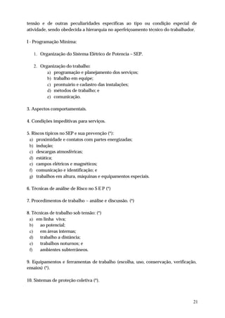 tensão e de outras peculiaridades específicas ao tipo ou condição especial de
atividade, sendo obedecida a hierarquia no aperfeiçoamento técnico do trabalhador.

I - Programação Mínima:

   1. Organização do Sistema Elétrico de Potencia – SEP.

   2. Organização do trabalho:
         a) programação e planejamento dos serviços;
         b) trabalho em equipe;
         c) prontuário e cadastro das instalações;
         d) métodos de trabalho; e
         e) comunicação.

3. Aspectos comportamentais.

4. Condições impeditivas para serviços.

5. Riscos típicos no SEP e sua prevenção (*):
 a) proximidade e contatos com partes energizadas;
 b) indução;
 c) descargas atmosféricas;
 d) estática;
 e) campos elétricos e magnéticos;
 f) comunicação e identificação; e
 g) trabalhos em altura, máquinas e equipamentos especiais.

6. Técnicas de análise de Risco no S E P (*)

7. Procedimentos de trabalho – análise e discussão. (*)

8. Técnicas de trabalho sob tensão: (*)
 a) em linha viva;
 b)    ao potencial;
 c)    em áreas internas;
 d)    trabalho a distância;
 e)    trabalhos noturnos; e
 f)    ambientes subterrâneos.

9. Equipamentos e ferramentas de trabalho (escolha, uso, conservação, verificação,
ensaios) (*).

10. Sistemas de proteção coletiva (*).



                                                                                21
 