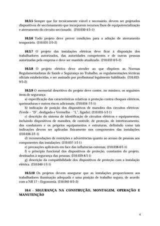 10.3.5 Sempre que for tecnicamente viável e necessário, devem ser p rojetados
dispositivos de seccionamento que incorporem recursos fixos de equipotencialização
e aterramento do circuito seccionado. (210.030-4/I=1)

   10.3.6 Todo projeto deve prever condições para a adoção de aterramento
temporário. (210.031-2/I=2)

    10.3.7 O projeto das instalações elétricas deve ficar à disposição dos
trabalhadores autorizados, das autoridades competentes e de outras pessoas
autorizadas pela empresa e deve ser mantido atualizado. (210.032-0/I=2)

     10.3.8 O projeto elétrico deve atender ao que dispõem as Normas
Regulamentadoras de Saúde e Segurança no Trabalho, as regulamentações técnicas
oficiais estabelecidas, e ser assinado por profissional legalmente habilitado. (210.033-
9/I=2)

     10.3.9 O memorial descritivo do projeto deve conter, no mínim o, os seguintes
itens de segurança:
     a) especificação das características relativas à proteção contra choques elétricos,
queimaduras e outros riscos adicionais; (210.034-7/I-1)
     b) indicação de posição dos dispositivos de manobra dos circuitos elétricos:
(Verde – “D”, desligado e Vermelho - “L”, ligado); (210.035-5/I-1)
     c) descrição do sistema de identificação de circuitos elétricos e equipamentos,
incluindo dispositivos de manobra, de controle, de proteção, de intertravamento,
dos condutores e os próprios equipamentos e estruturas, definindo como tais
indicações devem ser aplicadas fisicamente nos componentes das instalações;
(210.036-3/I-1)
     d) recomendações de restrições e advertências quanto ao acesso de pessoas aos
componentes das instalações; (210.037-1/I-1)
     e) precauções aplicáveis em face das influências externas; (210.038-0/I-1)
     f) o princípio funcional dos dispositivos de proteção, constantes do projeto,
destinados à segurança das pessoas; (210.039-8/I-1)
     g) descrição da compatibilidade dos dispositivos de proteção com a instalação
elétrica. (210.040-1/I-1)

    10.3.10 Os projetos devem assegurar que as instalações proporcionem aos
trabalhadores iluminação adequada e uma posição de trabalho segura, de acordo
com a NR 17 – Ergonomia. (210.041-0/I=2)

  10.4 - SEGURANÇA NA CONSTRUÇÃO, MONTAGEM, OPERAÇÃO E
MANUTENÇÃO




                                                                                       4
 