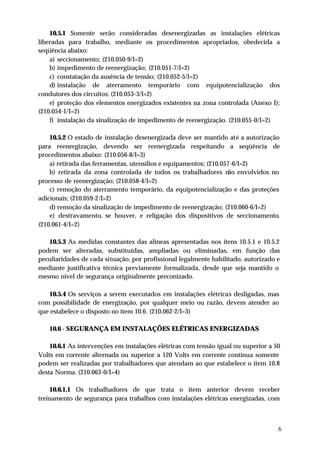 10.5.1 Somente serão consideradas desenergizadas as instalações elétricas
liberadas para trabalho, mediante os procedimentos apropriados, obedecida a
seqüência abaixo:
    a) seccionamento; (210.050-9/I=2)
    b) impedimento de reenergização; (210.051-7/I=2)
    c) constatação da ausência de tensão; (210.052-5/I=2)
    d) instalação de aterramento temporário com equipotencialização dos
condutores dos circuitos; (210.053-3/I=2)
    e) proteção dos elementos energizados existentes na zona controlada (Anexo I);
(210.054-1/I=2)
    f) instalação da sinalização de impedimento de reenergização. (210.055-0/I=2)

    10.5.2 O estado de instalação desenergizada deve ser mantido até a autorização
para reenergização, devendo ser reenergizada respeitando a seqüência de
procedimentos abaixo: (210.056-8/I=3)
    a) retirada das ferramentas, utensílios e equipamentos; (210.057-6/I=2)
    b) retirada da zona controlada de todos os trabalhadores não envolvidos no
processo de reenergização; (210.058-4/I=2)
    c) remoção do aterramento temporário, da equipotencialização e das proteções
adicionais; (210.059-2/I=2)
    d) remoção da sinalização de impedimento de reenergização; (210.060-6/I=2)
    e) destravamento, se houver, e religação dos dispositivos de seccionamento.
(210.061-4/I=2)

   10.5.3 As medidas constantes das alíneas apresentadas nos itens 10.5.1 e 10.5.2
podem ser alteradas, substituídas, ampliadas ou eliminadas, em função das
peculiaridades de cada situação, por profissional legalmente habilitado, autorizado e
mediante justificativa técnica previamente formalizada, desde que seja mantido o
mesmo nível de segurança originalmente preconizado.

   10.5.4 Os serviços a serem executados em instalações elétricas desligadas, mas
com possibilidade de energização, por qualquer meio ou razão, devem atender ao
que estabelece o disposto no item 10.6. (210.062-2/I=3)

   10.6 - SEGURANÇA EM INSTALAÇÕES ELÉTRICAS ENERGIZADAS

    10.6.1 As intervenções em instalações elétricas com tensão igual ou superior a 50
Volts em corrente alternada ou superior a 120 Volts em corrente contínua somente
podem ser realizadas por trabalhadores que atendam ao que estabelece o item 10.8
desta Norma. (210.063-0/I=4)

    10.6.1.1 Os trabalhadores de que trata o item anterior devem receber
treinamento de segurança para trabalhos com instalações elétricas energizadas, com



                                                                                    6
 