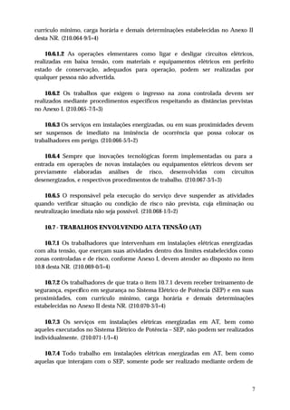 currículo mínimo, carga horária e demais determinações estabelecidas no Anexo II
desta NR. (210.064-9/I=4)

    10.6.1.2 As operações elementares como ligar e desligar circuitos elétricos,
realizadas em baixa tensão, com materiais e equipamentos elétricos em perfeito
estado de conservação, adequados para operação, podem ser realizadas por
qualquer pessoa não advertida.

    10.6.2 Os trabalhos que exigem o ingresso na zona controlada devem ser
realizados mediante procedimentos específicos respeitando as distâncias previstas
no Anexo I. (210.065-7/I=3)

    10.6.3 Os serviços em instalações energizadas, ou em suas proximidades devem
ser suspensos de imediato na iminência de ocorrência que possa colocar os
trabalhadores em perigo. (210.066-5/I=2)

    10.6.4 Sempre que inovações tecnológicas forem implementadas ou para a
entrada em operações de novas instalações ou equipamentos elétricos devem ser
previamente elaboradas análises de risco, desenvolvidas com circuitos
desenergizados, e respectivos procedimentos de trabalho. (210.067-3/I=3)

   10.6.5 O responsável pela execução do serviço deve suspender as atividades
quando verificar situação ou condição de risc o não prevista, cuja eliminação ou
neutralização imediata não seja possível. (210.068-1/I=2)

   10.7 - TRABALHOS ENVOLVENDO ALTA TENSÃO (AT)

    10.7.1 Os trabalhadores que intervenham em instalações elétricas energizadas
com alta tensão, que exerçam suas atividades dentro dos limites estabelecidos como
zonas controladas e de risco, conforme Anexo I, devem atender ao disposto no item
10.8 desta NR. (210.069-0/I=4)

    10.7.2 Os trabalhadores de que trata o item 10.7.1 devem receber treinamento de
segurança, específico em segurança no Sistema Elétrico de Potência (SEP) e em suas
proximidades, com currículo mínimo, carga horária e demais determinações
estabelecidas no Anexo II desta NR. (210.070-3/I=4)

    10.7.3 Os serviços em instalações elétricas energizadas em AT, bem como
aqueles executados no Sistema Elétrico de Potência – SEP, não podem ser realizados
individualmente. (210.071-1/I=4)

   10.7.4 Todo trabalho em instalações elétricas energizadas em AT, bem como
aquelas que interajam com o SEP, somente pode ser realizado mediante ordem de



                                                                                  7
 