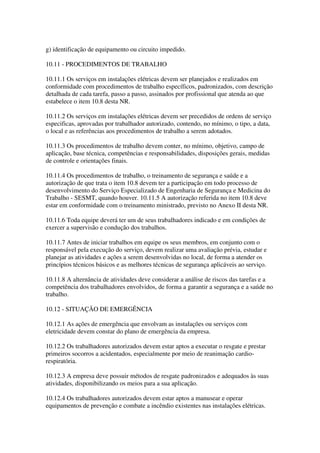 g) identificação de equipamento ou circuito impedido.

10.11 - PROCEDIMENTOS DE TRABALHO

10.11.1 Os serviços em instalações elétricas devem ser planejados e realizados em
conformidade com procedimentos de trabalho específicos, padronizados, com descrição
detalhada de cada tarefa, passo a passo, assinados por profissional que atenda ao que
estabelece o item 10.8 desta NR.

10.11.2 Os serviços em instalações elétricas devem ser precedidos de ordens de serviço
especificas, aprovadas por trabalhador autorizado, contendo, no mínimo, o tipo, a data,
o local e as referências aos procedimentos de trabalho a serem adotados.

10.11.3 Os procedimentos de trabalho devem conter, no mínimo, objetivo, campo de
aplicação, base técnica, competências e responsabilidades, disposições gerais, medidas
de controle e orientações finais.

10.11.4 Os procedimentos de trabalho, o treinamento de segurança e saúde e a
autorização de que trata o item 10.8 devem ter a participação em todo processo de
desenvolvimento do Serviço Especializado de Engenharia de Segurança e Medicina do
Trabalho - SESMT, quando houver. 10.11.5 A autorização referida no item 10.8 deve
estar em conformidade com o treinamento ministrado, previsto no Anexo II desta NR.

10.11.6 Toda equipe deverá ter um de seus trabalhadores indicado e em condições de
exercer a supervisão e condução dos trabalhos.

10.11.7 Antes de iniciar trabalhos em equipe os seus membros, em conjunto com o
responsável pela execução do serviço, devem realizar uma avaliação prévia, estudar e
planejar as atividades e ações a serem desenvolvidas no local, de forma a atender os
princípios técnicos básicos e as melhores técnicas de segurança aplicáveis ao serviço.

10.11.8 A alternância de atividades deve considerar a análise de riscos das tarefas e a
competência dos trabalhadores envolvidos, de forma a garantir a segurança e a saúde no
trabalho.

10.12 - SITUAÇÃO DE EMERGÊNCIA

10.12.1 As ações de emergência que envolvam as instalações ou serviços com
eletricidade devem constar do plano de emergência da empresa.

10.12.2 Os trabalhadores autorizados devem estar aptos a executar o resgate e prestar
primeiros socorros a acidentados, especialmente por meio de reanimação cardio-
respiratória.

10.12.3 A empresa deve possuir métodos de resgate padronizados e adequados às suas
atividades, disponibilizando os meios para a sua aplicação.

10.12.4 Os trabalhadores autorizados devem estar aptos a manusear e operar
equipamentos de prevenção e combate a incêndio existentes nas instalações elétricas.
 