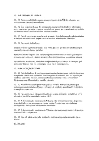 10.13 - RESPONSABILIDADES

10.13.1 As responsabilidades quanto ao cumprimento desta NR são solidárias aos
contratantes e contratados envolvidos.

10.13.2 É de responsabilidade dos contratantes manter os trabalhadores informados
sobre os riscos a que estão expostos, instruindo-os quanto aos procedimentos e medidas
de controle contra os riscos elétricos a serem adotados.

10.13.3 Cabe à empresa, na ocorrência de acidentes de trabalho envolvendo instalações
e serviços em eletricidade, propor e adotar medidas preventivas e corretivas.

10.13.4 Cabe aos trabalhadores:

a) zelar pela sua segurança e saúde e a de outras pessoas que possam ser afetadas por
suas ações ou omissões no trabalho;

b) responsabilizar-se junto com a empresa pelo cumprimento das disposições legais e
regulamentares, inclusive quanto aos procedimentos internos de segurança e saúde; e

c) comunicar, de imediato, ao responsável pela execução do serviço as situações que
considerar de risco para sua segurança e saúde e a de outras pessoas.

10.14 - DISPOSIÇÕES FINAIS

10.14.1 Os trabalhadores devem interromper suas tarefas exercendo o direito de recusa,
sempre que constatarem evidências de riscos graves e iminentes para sua segurança e
saúde ou a de outras pessoas, comunicando imediatamente o fato a seu superior
hierárquico, que diligenciará as medidas cabíveis.

10.14.2 As empresas devem promover ações de controle de riscos originados por
outrem em suas instalações elétricas e oferecer, de imediato, quando cabível, denúncia
aos órgãos competentes.

10.14.3 Na ocorrência do não cumprimento das normas constantes nesta NR, o MTE
adotará as providências estabelecidas na NR 3.

10.14.4 A documentação prevista nesta NR deve estar permanentemente à disposição
dos trabalhadores que atuam em serviços e instalações elétricas, respeitadas as
abrangências, limitações e interferências nas tarefas.

10.14.5 A documentação prevista nesta NR deve estar, permanentemente, à disposição
das autoridades competentes.

10.14.6 Esta NR não é aplicável a instalações elétricas alimentadas por extra-baixa
tensão.

GLOSSÁRIO
 
