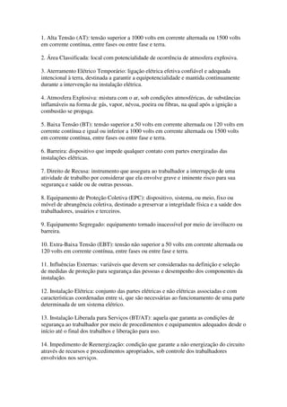 1. Alta Tensão (AT): tensão superior a 1000 volts em corrente alternada ou 1500 volts
em corrente contínua, entre fases ou entre fase e terra.

2. Área Classificada: local com potencialidade de ocorrência de atmosfera explosiva.

3. Aterramento Elétrico Temporário: ligação elétrica efetiva confiável e adequada
intencional à terra, destinada a garantir a equipotencialidade e mantida continuamente
durante a intervenção na instalação elétrica.

4. Atmosfera Explosiva: mistura com o ar, sob condições atmosféricas, de substâncias
inflamáveis na forma de gás, vapor, névoa, poeira ou fibras, na qual após a ignição a
combustão se propaga.

5. Baixa Tensão (BT): tensão superior a 50 volts em corrente alternada ou 120 volts em
corrente contínua e igual ou inferior a 1000 volts em corrente alternada ou 1500 volts
em corrente contínua, entre fases ou entre fase e terra.

6. Barreira: dispositivo que impede qualquer contato com partes energizadas das
instalações elétricas.

7. Direito de Recusa: instrumento que assegura ao trabalhador a interrupção de uma
atividade de trabalho por considerar que ela envolve grave e iminente risco para sua
segurança e saúde ou de outras pessoas.

8. Equipamento de Proteção Coletiva (EPC): dispositivo, sistema, ou meio, fixo ou
móvel de abrangência coletiva, destinado a preservar a integridade física e a saúde dos
trabalhadores, usuários e terceiros.

9. Equipamento Segregado: equipamento tornado inacessível por meio de invólucro ou
barreira.

10. Extra-Baixa Tensão (EBT): tensão não superior a 50 volts em corrente alternada ou
120 volts em corrente contínua, entre fases ou entre fase e terra.

11. Influências Externas: variáveis que devem ser consideradas na definição e seleção
de medidas de proteção para segurança das pessoas e desempenho dos componentes da
instalação.

12. Instalação Elétrica: conjunto das partes elétricas e não elétricas associadas e com
características coordenadas entre si, que são necessárias ao funcionamento de uma parte
determinada de um sistema elétrico.

13. Instalação Liberada para Serviços (BT/AT): aquela que garanta as condições de
segurança ao trabalhador por meio de procedimentos e equipamentos adequados desde o
início até o final dos trabalhos e liberação para uso.

14. Impedimento de Reenergização: condição que garante a não energização do circuito
através de recursos e procedimentos apropriados, sob controle dos trabalhadores
envolvidos nos serviços.
 
