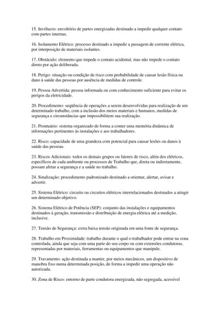 15. Invólucro: envoltório de partes energizadas destinado a impedir qualquer contato
com partes internas.

16. Isolamento Elétrico: processo destinado a impedir a passagem de corrente elétrica,
por interposição de materiais isolantes.

17. Obstáculo: elemento que impede o contato acidental, mas não impede o contato
direto por ação deliberada.

18. Perigo: situação ou condição de risco com probabilidade de causar lesão física ou
dano à saúde das pessoas por ausência de medidas de controle.

19. Pessoa Advertida: pessoa informada ou com conhecimento suficiente para evitar os
perigos da eletricidade.

20. Procedimento: seqüência de operações a serem desenvolvidas para realização de um
determinado trabalho, com a inclusão dos meios materiais e humanos, medidas de
segurança e circunstâncias que impossibilitem sua realização.

21. Prontuário: sistema organizado de forma a conter uma memória dinâmica de
informações pertinentes às instalações e aos trabalhadores.

22. Risco: capacidade de uma grandeza com potencial para causar lesões ou danos à
saúde das pessoas.

23. Riscos Adicionais: todos os demais grupos ou fatores de risco, além dos elétricos,
específicos de cada ambiente ou processos de Trabalho que, direta ou indiretamente,
possam afetar a segurança e a saúde no trabalho.

24. Sinalização: procedimento padronizado destinado a orientar, alertar, avisar e
advertir.

25. Sistema Elétrico: circuito ou circuitos elétricos interrelacionados destinados a atingir
um determinado objetivo.

26. Sistema Elétrico de Potência (SEP): conjunto das instalações e equipamentos
destinados à geração, transmissão e distribuição de energia elétrica até a medição,
inclusive.

27. Tensão de Segurança: extra baixa tensão originada em uma fonte de segurança.

28. Trabalho em Proximidade: trabalho durante o qual o trabalhador pode entrar na zona
controlada, ainda que seja com uma parte do seu corpo ou com extensões condutoras,
representadas por materiais, ferramentas ou equipamentos que manipule.

29. Travamento: ação destinada a manter, por meios mecânicos, um dispositivo de
manobra fixo numa determinada posição, de forma a impedir uma operação não
autorizada.

30. Zona de Risco: entorno de parte condutora energizada, não segregada, acessível
 