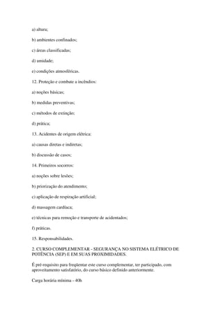 a) altura;

b) ambientes confinados;

c) áreas classificadas;

d) umidade;

e) condições atmosféricas.

12. Proteção e combate a incêndios:

a) noções básicas;

b) medidas preventivas;

c) métodos de extinção;

d) prática;

13. Acidentes de origem elétrica:

a) causas diretas e indiretas;

b) discussão de casos;

14. Primeiros socorros:

a) noções sobre lesões;

b) priorização do atendimento;

c) aplicação de respiração artificial;

d) massagem cardíaca;

e) técnicas para remoção e transporte de acidentados;

f) práticas.

15. Responsabilidades.

2. CURSO COMPLEMENTAR - SEGURANÇA NO SISTEMA ELÉTRICO DE
POTÊNCIA (SEP) E EM SUAS PROXIMIDADES.

É pré-requisito para freqüentar este curso complementar, ter participado, com
aproveitamento satisfatório, do curso básico definido anteriormente.

Carga horária mínima - 40h
 