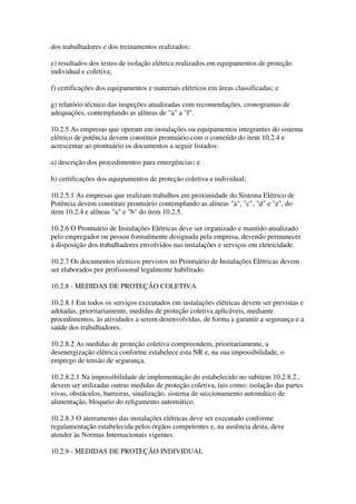 dos trabalhadores e dos treinamentos realizados;

e) resultados dos testes de isolação elétrica realizados em equipamentos de proteção
individual e coletiva;

f) certificações dos equipamentos e materiais elétricos em áreas classificadas; e

g) relatório técnico das inspeções atualizadas com recomendações, cronogramas de
adequações, contemplando as alíneas de "a" a "f".

10.2.5 As empresas que operam em instalações ou equipamentos integrantes do sistema
elétrico de potência devem constituir prontuário com o conteúdo do item 10.2.4 e
acrescentar ao prontuário os documentos a seguir listados:

a) descrição dos procedimentos para emergências; e

b) certificações dos equipamentos de proteção coletiva e individual;

10.2.5.1 As empresas que realizam trabalhos em proximidade do Sistema Elétrico de
Potência devem constituir prontuário contemplando as alíneas "a", "c", "d" e "e", do
item 10.2.4 e alíneas "a" e "b" do item 10.2.5.

10.2.6 O Prontuário de Instalações Elétricas deve ser organizado e mantido atualizado
pelo empregador ou pessoa formalmente designada pela empresa, devendo permanecer
à disposição dos trabalhadores envolvidos nas instalações e serviços em eletricidade.

10.2.7 Os documentos técnicos previstos no Prontuário de Instalações Elétricas devem
ser elaborados por profissional legalmente habilitado.

10.2.8 - MEDIDAS DE PROTEÇÃO COLETIVA

10.2.8.1 Em todos os serviços executados em instalações elétricas devem ser previstas e
adotadas, prioritariamente, medidas de proteção coletiva aplicáveis, mediante
procedimentos, às atividades a serem desenvolvidas, de forma a garantir a segurança e a
saúde dos trabalhadores.

10.2.8.2 As medidas de proteção coletiva compreendem, prioritariamente, a
desenergização elétrica conforme estabelece esta NR e, na sua impossibilidade, o
emprego de tensão de segurança.

10.2.8.2.1 Na impossibilidade de implementação do estabelecido no subitem 10.2.8.2.,
devem ser utilizadas outras medidas de proteção coletiva, tais como: isolação das partes
vivas, obstáculos, barreiras, sinalização, sistema de seccionamento automático de
alimentação, bloqueio do religamento automático.

10.2.8.3 O aterramento das instalações elétricas deve ser executado conforme
regulamentação estabelecida pelos órgãos competentes e, na ausência desta, deve
atender às Normas Internacionais vigentes.

10.2.9 - MEDIDAS DE PROTEÇÃO INDIVIDUAL
 