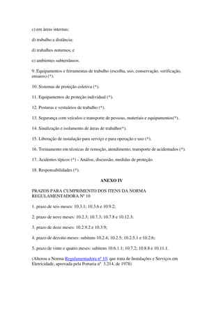 c) em áreas internas;

d) trabalho a distância;

d) trabalhos noturnos; e

e) ambientes subterrâneos.

9. Equipamentos e ferramentas de trabalho (escolha, uso, conservação, verificação,
ensaios) (*).

10. Sistemas de proteção coletiva (*).

11. Equipamentos de proteção individual (*).

12. Posturas e vestuários de trabalho (*).

13. Segurança com veículos e transporte de pessoas, materiais e equipamentos(*).

14. Sinalização e isolamento de áreas de trabalho(*).

15. Liberação de instalação para serviço e para operação e uso (*).

16. Treinamento em técnicas de remoção, atendimento, transporte de acidentados (*).

17. Acidentes típicos (*) - Análise, discussão, medidas de proteção.

18. Responsabilidades (*).

                                         ANEXO IV

PRAZOS PARA CUMPRIMENTO DOS ITENS DA NORMA
REGULAMENTADORA Nº 10

1. prazo de seis meses: 10.3.1; 10.3.6 e 10.9.2;

2. prazo de nove meses: 10.2.3; 10.7.3; 10.7.8 e 10.12.3;

3. prazo de doze meses: 10.2.9.2 e 10.3.9;

4. prazo de dezoito meses: subitens 10.2.4; 10.2.5; 10.2.5.1 e 10.2.6;

5. prazo de vinte e quatro meses: subitens 10.6.1.1; 10.7.2; 10.8.8 e 10.11.1.

(Alterou a Norma Regulamentadora nº 10, que trata de Instalações e Serviços em
Eletricidade, aprovada pela Portaria nº 3.214, de 1978)
 