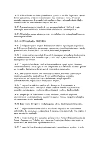 10.2.9.1 Nos trabalhos em instalações elétricas, quando as medidas de proteção coletiva
forem tecnicamente inviáveis ou insuficientes para controlar os riscos, devem ser
adotados equipamentos de proteção individual específicos e adequados às atividades
desenvolvidas, em atendimento ao disposto na NR 6.

10.2.9.2 As vestimentas de trabalho devem ser adequadas às atividades, devendo
contemplar a condutibilidade, inflamabilidade e influências eletromagnéticas.

10.2.9.3 É vedado o uso de adornos pessoais nos trabalhos com instalações elétricas ou
em suas proximidades.

10.3 - SEGURANÇA EM PROJETOS

10.3.1 É obrigatório que os projetos de instalações elétricas especifiquem dispositivos
de desligamento de circuitos que possuam recursos para impedimento de reenergização,
para sinalização de advertência com indicação da condição operativa.

10.3.2 O projeto elétrico, na medida do possível, deve prever a instalação de dispositivo
de seccionamento de ação simultânea, que permita a aplicação de impedimento de
reenergização do circuito.

10.3.3 O projeto de instalações elétricas deve considerar o espaço seguro, quanto ao
dimensionamento e a localização de seus componentes e as influências externas, quando
da operação e da realização de serviços de construção e manutenção.

10.3.3.1 Os circuitos elétricos com finalidades diferentes, tais como: comunicação,
sinalização, controle e tração elétrica devem ser identificados e instalados
separadamente, salvo quando o desenvolvimento tecnológico permitir
compartilhamento, respeitadas as definições de projetos.

10.3.4 O projeto deve definir a configuração do esquema de aterramento, a
obrigatoriedade ou não da interligação entre o condutor neutro e o de proteção e a
conexão à terra das partes condutoras não destinadas à condução da eletricidade.

10.3.5 Sempre que for tecnicamente viável e necessário, devem ser projetados
dispositivos de seccionamento que incorporem recursos fixos de equipotencialização e
aterramento do circuito seccionado.

10.3.6 Todo projeto deve prever condições para a adoção de aterramento temporário.

10.3.7 O projeto das instalações elétricas deve ficar à disposição dos trabalhadores
autorizados, das autoridades competentes e de outras pessoas autorizadas pela empresa e
deve ser mantido atualizado.

10.3.8 O projeto elétrico deve atender ao que dispõem as Normas Regulamentadoras de
Saúde e Segurança no Trabalho, as regulamentações técnicas oficiais estabelecidas, e
ser assinado por profissional legalmente habilitado.

10.3.9 O memorial descritivo do projeto deve conter, no mínimo, os seguintes itens de
 