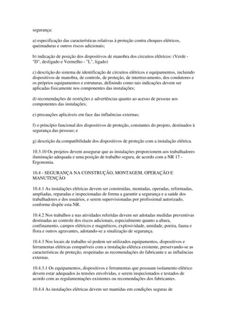 segurança:

a) especificação das características relativas à proteção contra choques elétricos,
queimaduras e outros riscos adicionais;

b) indicação de posição dos dispositivos de manobra dos circuitos elétricos: (Verde -
"D", desligado e Vermelho - "L", ligado)

c) descrição do sistema de identificação de circuitos elétricos e equipamentos, incluindo
dispositivos de manobra, de controle, de proteção, de intertravamento, dos condutores e
os próprios equipamentos e estruturas, definindo como tais indicações devem ser
aplicadas fisicamente nos componentes das instalações;

d) recomendações de restrições e advertências quanto ao acesso de pessoas aos
componentes das instalações;

e) precauções aplicáveis em face das influências externas;

f) o princípio funcional dos dispositivos de proteção, constantes do projeto, destinados à
segurança das pessoas; e

g) descrição da compatibilidade dos dispositivos de proteção com a instalação elétrica.

10.3.10 Os projetos devem assegurar que as instalações proporcionem aos trabalhadores
iluminação adequada e uma posição de trabalho segura, de acordo com a NR 17 -
Ergonomia.

10.4 - SEGURANÇA NA CONSTRUÇÃO, MONTAGEM, OPERAÇÃO E
MANUTENÇÃO

10.4.1 As instalações elétricas devem ser construídas, montadas, operadas, reformadas,
ampliadas, reparadas e inspecionadas de forma a garantir a segurança e a saúde dos
trabalhadores e dos usuários, e serem supervisionadas por profissional autorizado,
conforme dispõe esta NR.

10.4.2 Nos trabalhos e nas atividades referidas devem ser adotadas medidas preventivas
destinadas ao controle dos riscos adicionais, especialmente quanto a altura,
confinamento, campos elétricos e magnéticos, explosividade, umidade, poeira, fauna e
flora e outros agravantes, adotando-se a sinalização de segurança.

10.4.3 Nos locais de trabalho só podem ser utilizados equipamentos, dispositivos e
ferramentas elétricas compatíveis com a instalação elétrica existente, preservando-se as
características de proteção, respeitadas as recomendações do fabricante e as influências
externas.

10.4.3.1 Os equipamentos, dispositivos e ferramentas que possuam isolamento elétrico
devem estar adequados às tensões envolvidas, e serem inspecionados e testados de
acordo com as regulamentações existentes ou recomendações dos fabricantes.

10.4.4 As instalações elétricas devem ser mantidas em condições seguras de
 