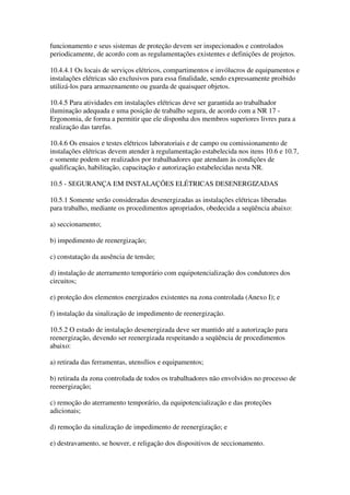 funcionamento e seus sistemas de proteção devem ser inspecionados e controlados
periodicamente, de acordo com as regulamentações existentes e definições de projetos.

10.4.4.1 Os locais de serviços elétricos, compartimentos e invólucros de equipamentos e
instalações elétricas são exclusivos para essa finalidade, sendo expressamente proibido
utilizá-los para armazenamento ou guarda de quaisquer objetos.

10.4.5 Para atividades em instalações elétricas deve ser garantida ao trabalhador
iluminação adequada e uma posição de trabalho segura, de acordo com a NR 17 -
Ergonomia, de forma a permitir que ele disponha dos membros superiores livres para a
realização das tarefas.

10.4.6 Os ensaios e testes elétricos laboratoriais e de campo ou comissionamento de
instalações elétricas devem atender à regulamentação estabelecida nos itens 10.6 e 10.7,
e somente podem ser realizados por trabalhadores que atendam às condições de
qualificação, habilitação, capacitação e autorização estabelecidas nesta NR.

10.5 - SEGURANÇA EM INSTALAÇÕES ELÉTRICAS DESENERGIZADAS

10.5.1 Somente serão consideradas desenergizadas as instalações elétricas liberadas
para trabalho, mediante os procedimentos apropriados, obedecida a seqüência abaixo:

a) seccionamento;

b) impedimento de reenergização;

c) constatação da ausência de tensão;

d) instalação de aterramento temporário com equipotencialização dos condutores dos
circuitos;

e) proteção dos elementos energizados existentes na zona controlada (Anexo I); e

f) instalação da sinalização de impedimento de reenergização.

10.5.2 O estado de instalação desenergizada deve ser mantido até a autorização para
reenergização, devendo ser reenergizada respeitando a seqüência de procedimentos
abaixo:

a) retirada das ferramentas, utensílios e equipamentos;

b) retirada da zona controlada de todos os trabalhadores não envolvidos no processo de
reenergização;

c) remoção do aterramento temporário, da equipotencialização e das proteções
adicionais;

d) remoção da sinalização de impedimento de reenergização; e

e) destravamento, se houver, e religação dos dispositivos de seccionamento.
 