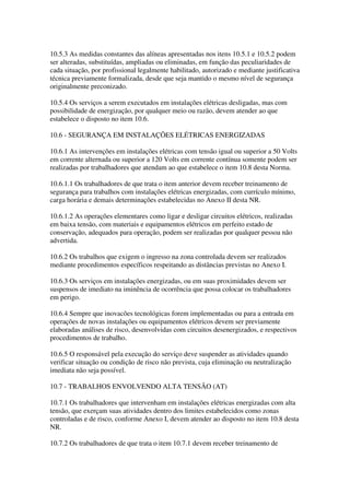 10.5.3 As medidas constantes das alíneas apresentadas nos itens 10.5.1 e 10.5.2 podem
ser alteradas, substituídas, ampliadas ou eliminadas, em função das peculiaridades de
cada situação, por profissional legalmente habilitado, autorizado e mediante justificativa
técnica previamente formalizada, desde que seja mantido o mesmo nível de segurança
originalmente preconizado.

10.5.4 Os serviços a serem executados em instalações elétricas desligadas, mas com
possibilidade de energização, por qualquer meio ou razão, devem atender ao que
estabelece o disposto no item 10.6.

10.6 - SEGURANÇA EM INSTALAÇÕES ELÉTRICAS ENERGIZADAS

10.6.1 As intervenções em instalações elétricas com tensão igual ou superior a 50 Volts
em corrente alternada ou superior a 120 Volts em corrente contínua somente podem ser
realizadas por trabalhadores que atendam ao que estabelece o item 10.8 desta Norma.

10.6.1.1 Os trabalhadores de que trata o item anterior devem receber treinamento de
segurança para trabalhos com instalações elétricas energizadas, com currículo mínimo,
carga horária e demais determinações estabelecidas no Anexo II desta NR.

10.6.1.2 As operações elementares como ligar e desligar circuitos elétricos, realizadas
em baixa tensão, com materiais e equipamentos elétricos em perfeito estado de
conservação, adequados para operação, podem ser realizadas por qualquer pessoa não
advertida.

10.6.2 Os trabalhos que exigem o ingresso na zona controlada devem ser realizados
mediante procedimentos específicos respeitando as distâncias previstas no Anexo I.

10.6.3 Os serviços em instalações energizadas, ou em suas proximidades devem ser
suspensos de imediato na iminência de ocorrência que possa colocar os trabalhadores
em perigo.

10.6.4 Sempre que inovacões tecnológicas forem implementadas ou para a entrada em
operações de novas instalações ou equipamentos elétricos devem ser previamente
elaboradas análises de risco, desenvolvidas com circuitos desenergizados, e respectivos
procedimentos de trabalho.

10.6.5 O responsável pela execução do serviço deve suspender as atividades quando
verificar situação ou condição de risco não prevista, cuja eliminação ou neutralização
imediata não seja possível.

10.7 - TRABALHOS ENVOLVENDO ALTA TENSÃO (AT)

10.7.1 Os trabalhadores que intervenham em instalações elétricas energizadas com alta
tensão, que exerçam suas atividades dentro dos limites estabelecidos como zonas
controladas e de risco, conforme Anexo I, devem atender ao disposto no item 10.8 desta
NR.

10.7.2 Os trabalhadores de que trata o item 10.7.1 devem receber treinamento de
 