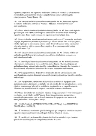 segurança, específico em segurança no Sistema Elétrico de Potência (SEP) e em suas
proximidades, com currículo mínimo, carga horária e demais determinações
estabelecidas no Anexo II desta NR.

10.7.3 Os serviços em instalações elétricas energizadas em AT, bem como aqueles
executados no Sistema Elétrico de Potência - SEP, não podem ser realizados
individualmente.

10.7.4 Todo trabalho em instalações elétricas energizadas em AT, bem como aquelas
que interajam com o SEP, somente pode ser realizado mediante ordem de serviço
específica para data e local, assinada por superior responsável pela área.

10.7.5 Antes de iniciar trabalhos em circuitos energizados em AT, o superior imediato e
a equipe, responsáveis pela execução do serviço, devem realizar uma avaliação prévia,
estudar e planejar as atividades e ações a serem desenvolvidas de forma a atender os
princípios técnicos básicos e as melhores técnicas de segurança em eletricidade
aplicáveis ao serviço.

10.7.6 Os serviços em instalações elétricas energizadas em AT somente podem ser
realizados quando houver procedimentos específicos, detalhados e assinados por
profissional autorizado.

10.7.7 A intervenção em instalações elétricas energizadas em AT dentro dos limites
estabelecidos como zona de risco, conforme Anexo I desta NR, somente pode ser
realizada mediante a desativação, também conhecida como bloqueio, dos conjuntos e
dispositivos de religamento automático do circuito, sistema ou equipamento.

10.7.7.1 Os equipamentos e dispositivos desativados devem ser sinalizados com
identificação da condição de desativação, conforme procedimento de trabalho específico
padronizado.

10.7.8 Os equipamentos, ferramentas e dispositivos isolantes ou equipados com
materiais isolantes, destinados ao trabalho em alta tensão, devem ser submetidos a testes
elétricos ou ensaios de laboratório periódicos, obedecendo-se as especificações do
fabricante, os procedimentos da empresa e na ausência desses, anualmente.

10.7.9 Todo trabalhador em instalações elétricas energizadas em AT, bem como aqueles
envolvidos em atividades no SEP devem dispor de equipamento que permita a
comunicação permanente com os demais membros da equipe ou com o centro de
operação durante a realização do serviço.

10.8 - HABILITAÇÃO, QUALIFICAÇÃO, CAPACITAÇÃO E AUTORIZAÇÃO
DOS TRABALHADORES.

10.8.1 É considerado trabalhador qualificado aquele que comprovar conclusão de curso
específico na área elétrica reconhecido pelo Sistema Oficial de Ensino.

10.8.2 É considerado profissional legalmente habilitado o trabalhador previamente
qualificado e com registro no competente conselho de classe.
 