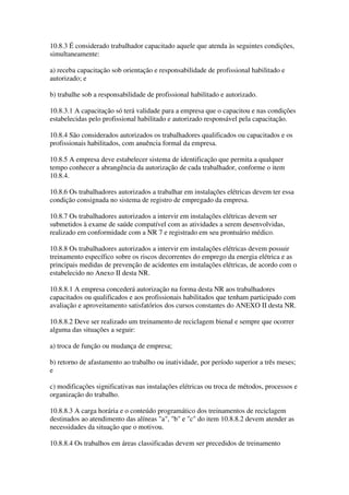 10.8.3 É considerado trabalhador capacitado aquele que atenda às seguintes condições,
simultaneamente:

a) receba capacitação sob orientação e responsabilidade de profissional habilitado e
autorizado; e

b) trabalhe sob a responsabilidade de profissional habilitado e autorizado.

10.8.3.1 A capacitação só terá validade para a empresa que o capacitou e nas condições
estabelecidas pelo profissional habilitado e autorizado responsável pela capacitação.

10.8.4 São considerados autorizados os trabalhadores qualificados ou capacitados e os
profissionais habilitados, com anuência formal da empresa.

10.8.5 A empresa deve estabelecer sistema de identificação que permita a qualquer
tempo conhecer a abrangência da autorização de cada trabalhador, conforme o item
10.8.4.

10.8.6 Os trabalhadores autorizados a trabalhar em instalações elétricas devem ter essa
condição consignada no sistema de registro de empregado da empresa.

10.8.7 Os trabalhadores autorizados a intervir em instalações elétricas devem ser
submetidos à exame de saúde compatível com as atividades a serem desenvolvidas,
realizado em conformidade com a NR 7 e registrado em seu prontuário médico.

10.8.8 Os trabalhadores autorizados a intervir em instalações elétricas devem possuir
treinamento específico sobre os riscos decorrentes do emprego da energia elétrica e as
principais medidas de prevenção de acidentes em instalações elétricas, de acordo com o
estabelecido no Anexo II desta NR.

10.8.8.1 A empresa concederá autorização na forma desta NR aos trabalhadores
capacitados ou qualificados e aos profissionais habilitados que tenham participado com
avaliação e aproveitamento satisfatórios dos cursos constantes do ANEXO II desta NR.

10.8.8.2 Deve ser realizado um treinamento de reciclagem bienal e sempre que ocorrer
alguma das situações a seguir:

a) troca de função ou mudança de empresa;

b) retorno de afastamento ao trabalho ou inatividade, por período superior a três meses;
e

c) modificações significativas nas instalações elétricas ou troca de métodos, processos e
organização do trabalho.

10.8.8.3 A carga horária e o conteúdo programático dos treinamentos de reciclagem
destinados ao atendimento das alíneas "a", "b" e "c" do item 10.8.8.2 devem atender as
necessidades da situação que o motivou.

10.8.8.4 Os trabalhos em áreas classificadas devem ser precedidos de treinamento
 