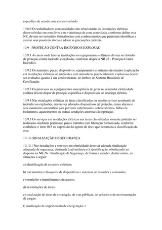 especifico de acordo com risco envolvido.

10.8.9 Os trabalhadores com atividades não relacionadas às instalações elétricas
desenvolvidas em zona livre e na vizinhança da zona controlada, conforme define esta
NR, devem ser instruídos formalmente com conhecimentos que permitam identificar e
avaliar seus possíveis riscos e adotar as precauções cabíveis.

10.9 - PROTEÇÃO CONTRA INCÊNDIO E EXPLOSÃO

10.9.1 As áreas onde houver instalações ou equipamentos elétricos devem ser dotadas
de proteção contra incêndio e explosão, conforme dispõe a NR 23 - Proteção Contra
Incêndios.

10.9.2 Os materiais, peças, dispositivos, equipamentos e sistemas destinados à aplicação
em instalações elétricas de ambientes com atmosferas potencialmente explosivas devem
ser avaliados quanto à sua conformidade, no âmbito do Sistema Brasileiro de
Certificação.

10.9.3 Os processos ou equipamentos susceptíveis de gerar ou acumular eletricidade
estática devem dispor de proteção específica e dispositivos de descarga elétrica.

10.9.4 Nas instalações elétricas de áreas classificadas ou sujeitas a risco acentuado de
incêndio ou explosões, devem ser adotados dispositivos de proteção, como alarme e
seccionamento automático para prevenir sobretensões, sobrecorrentes, falhas de
isolamento, aquecimentos ou outras condições anormais de operação.

10.9.5 Os serviços em instalações elétricas nas áreas classificadas somente poderão ser
realizados mediante permissão para o trabalho com liberação formalizada, conforme
estabelece o item 10.5 ou supressão do agente de risco que determina a classificação da
área.

10.10- SINALIZAÇÃO DE SEGURANÇA

10.10.1 Nas instalações e serviços em eletricidade deve ser adotada sinalização
adequada de segurança, destinada à advertência e à identificação, obedecendo ao
disposto na NR-26 - Sinalização de Segurança, de forma a atender, dentre outras, as
situações a seguir:

a) identificação de circuitos elétricos;

b) travamentos e bloqueios de dispositivos e sistemas de manobra e comandos;

c) restrições e impedimentos de acesso;

d) delimitações de áreas;

e) sinalização de áreas de circulação, de vias públicas, de veículos e de movimentação
de cargas;

f) sinalização de impedimento de energização; e
 