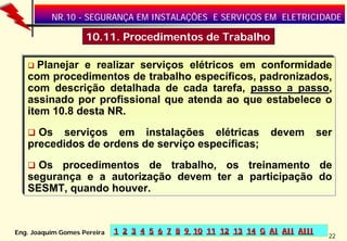 NR.10 - SEGURANÇA EM INSTALAÇÕES E SERVIÇOS EM ELETRICIDADE

10.11. Procedimentos de Trabalho
Planejar e realizar serviços elétricos em conformidade
com procedimentos de trabalho específicos, padronizados,
com descrição detalhada de cada tarefa, passo a passo,
passo
assinado por profissional que atenda ao que estabelece o
item 10.8 desta NR.
Os serviços em instalações elétricas
precedidos de ordens de serviço específicas;

devem

ser

Os procedimentos de trabalho, os treinamento de
segurança e a autorização devem ter a participação do
SESMT, quando houver.

Eng. Joaquim Gomes Pereira

1 2 3 4 5 6 7 8 9 10 11 12 13 14 G AI AII AIII

22

 