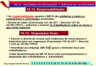 NR.10 - SEGURANÇA EM INSTALAÇÕES E SERVIÇOS EM ELETRICIDADE

10.13. Responsabilidades
As responsabilidades quanto a NR10 são solidárias a todos os
contratantes e contratados envolvidos;
Direito de saber (Convenção 161 da OIT – Decreto 127 de
22/05/1991);– Informar e instruir os trabalhadores sobre os riscos a
que estão expostos;

10.14. Disposições finais
Exercer o direito de recusa com evidências de riscos graves e
iminentes para sua segurança (Convenção 155 da OIT – Decreto
1.254 de 10/09/1994);
Interdição ou embargo (NR 03) , grave e iminente risco aos
trabalhadores;
Toda documentação da NR 10 deve estar permanentemente à
disposição dos trabalhadores e autoridades.
Eng. Joaquim Gomes Pereira

1 2 3 4 5 6 7 8 9 10 11 12 13 14 G AI AII AIII

24

 