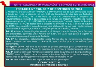 NR.10 - SEGURANÇA EM INSTALAÇÕES E SERVIÇOS EM ELETRICIDADE
PORTARIA Nº 598, DE 7 DE DEZEMBRO DE 2004

O MINISTRO DE ESTADO DO TRABALHO E EMPREGO,no uso de suas atribuições legais
e tendo em vista o disposto no art. 200 da Consolidação das Leis do Trabalho,
Decreto-Lei nº 5.452, de 1º de maio de 1943 e Considerando a proposta de
regulamentação revisada e apresentada pelo Grupo de Trabalho Tripartite da Norma
Regulamentadora nº 10, - GTT/NR-10, e aprovada pela Comissão Tripartite Paritária
Permanente - CTPP, de acordo com o disposto na Portaria nº 1.127, de 02 de outubro
de 2003, que estabelece procedimentos para elaboração de normas regulamentares
relacionadas à segurança, saúde e condições gerais de trabalho, resolve:
Art. 1º Alterar a Norma Regulamentadora nº 10 que trata de Instalações e Serviços
em Eletricidade, aprovada pela Portaria nº 3.214, de 1978, que passa a vigorar na
forma do disposto no Anexo a esta Portaria.
Art. 2º As obrigações estabelecidas nesta Norma são de cumprimento imediato,
exceto aquelas de que trata o Anexo II, que contém prazos específicos para
atendimento.
Parágrafo único. Até que se exaurem os prazos previstos para cumprimento das
obrigações de que trata o Anexo II, permanecerá em vigor a regulamentação anterior.
Art. 3º Criar a Comissão Permanente Nacional sobre Segurança em Energia Elétrica CPNSEE, com o objetivo de acompanhar a implementação e propor as adequações
necessárias ao aperfeiçoamento da Norma Regulamentadora nº 10.
Art. 4º Esta Portaria entra em vigor na data de sua publicação.
RICARDO BERZOINI
Eng. Joaquim Gomes Pereira Ministério do Trabalho e Emprego
3

 