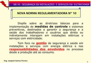 NR.10 - SEGURANÇA EM INSTALAÇÕES E SERVIÇOS EM ELETRICIDADE

NOVA NORMA REGULAMENTADORA Nº 10
Dispõe sobre as diretrizes básicas para a
implementação de medidas de controle e sistemas
preventivos, destinados a garantir a segurança e a
saúde dos trabalhadores e usuários que direta ou
indiretamente interajam em instalações elétricas e
serviços com eletricidade.
Tem foco na gestão de segurança e saúde em
instalações e serviços com energia elétrica e nas
responsabilidades dos envolvidos no processo
desde a produção até ao consumo.
Eng. Joaquim Gomes Pereira

6

 
